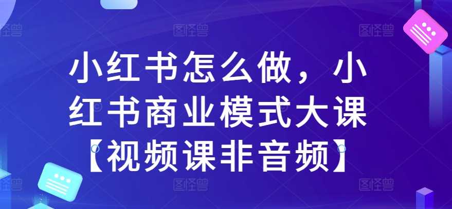 小红书怎么做，小红书商业模式大课【视频课非音频】-网创空间