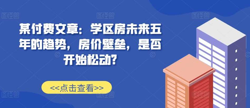 某付费文章：学区房未来五年的趋势，房价壁垒，是否开始松动?-网创空间