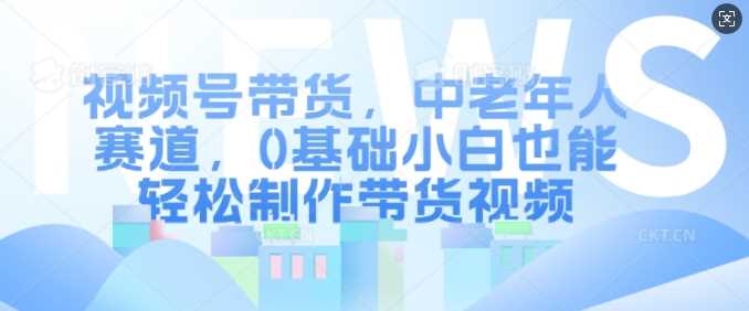 视频号带货，中老年人赛道，0基础小白也能轻松制作带货视频-网创空间