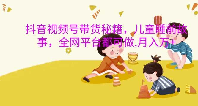 抖音视频号带货秘籍，儿童睡前故事，全网平台都可做，月入过W【揭秘】-网创空间