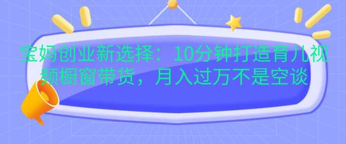 宝妈创业新选择：10分钟打造育儿视频橱窗带货，月入过W不是空谈【揭秘】-网创空间