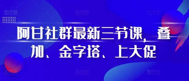 阿甘社群最新三节课，叠加、金字塔、上大促-网创空间