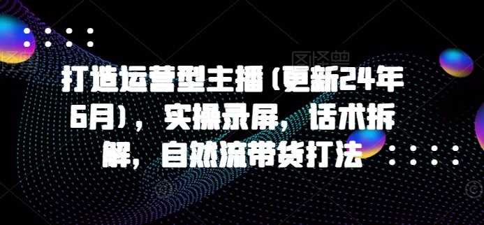 打造运营型主播(更新24年11月)，实操录屏，话术拆解，自然流带货打法-网创空间