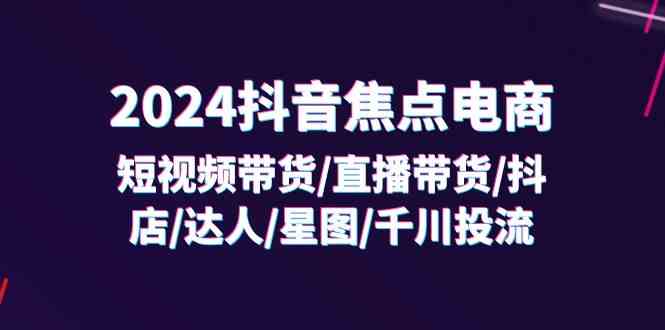 2024抖音焦点电商：短视频带货/直播带货/抖店/达人/星图/千川投流/32节课-网创空间