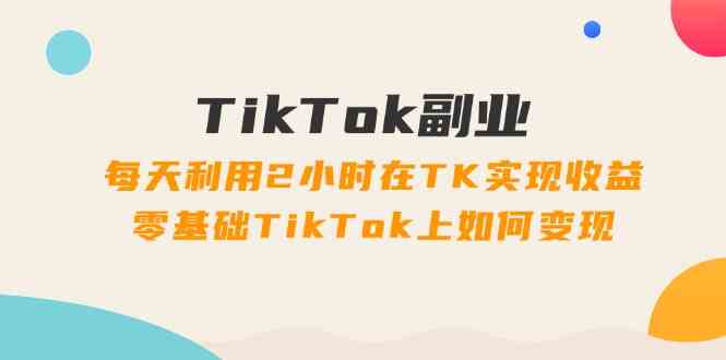 TikTok副业课：每天利用2小时在TK实现收益，零基础TikTok上如何变现（34节）-网创空间