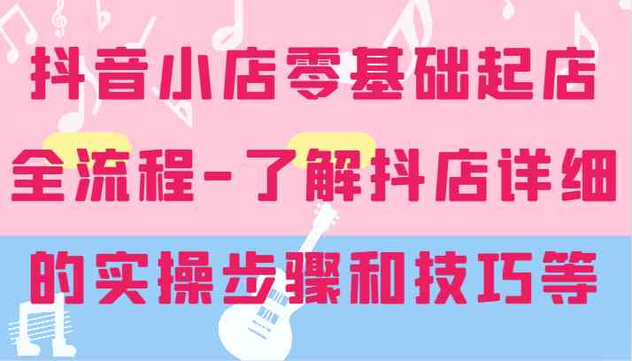 抖音小店零基础起店全流程-详细学习抖店的实操步骤和技巧等-网创空间
