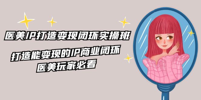 医美IP打造变现闭环实操班，打造能变现的IP商业闭环，医美玩家必看（22节）-网创空间