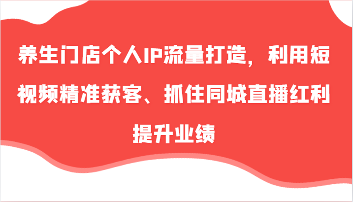 养生门店个人IP流量打造，利用短视频精准获客、抓住同城直播红利提升业绩（57节）-网创空间