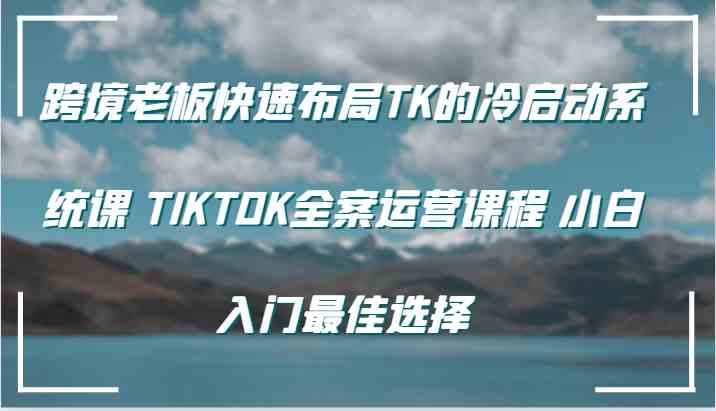 跨境老板快速布局TK的冷启动系统课 TIKTOK全案运营课程 小白入门最佳选择-网创空间