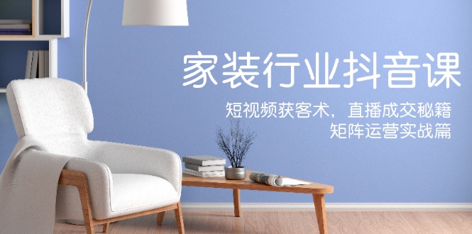 家装抖音课：短视频获客术，直播成交秘籍，矩阵运营实战篇-网创空间