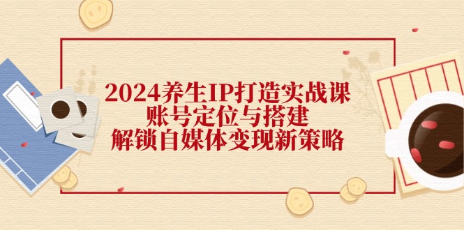 2024养生IP打造实战课：账号定位与搭建，解锁自媒体变现新策略-网创空间