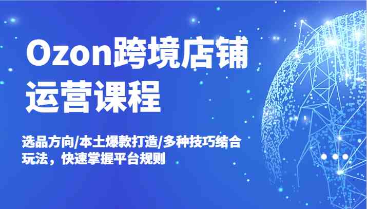 Ozon跨境店铺运营课程，选品方向/本土爆款打造/多种技巧结合玩法，快速掌握平台规则-网创空间