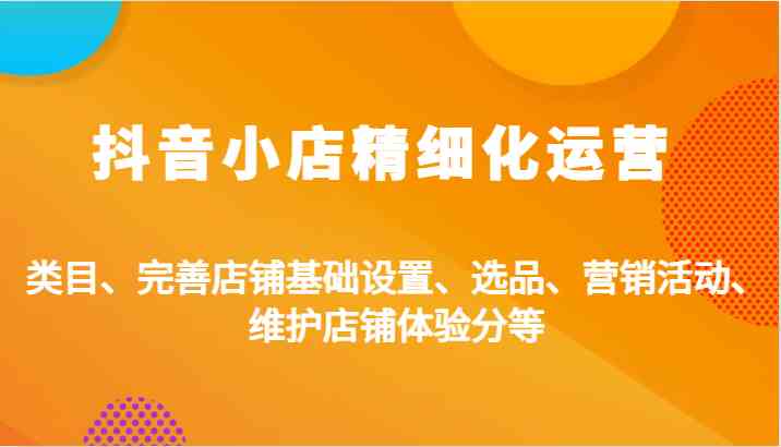 抖音小店精细化运营：类目、完善店铺基础设置、选品、营销活动、维护店铺体验分等-网创空间