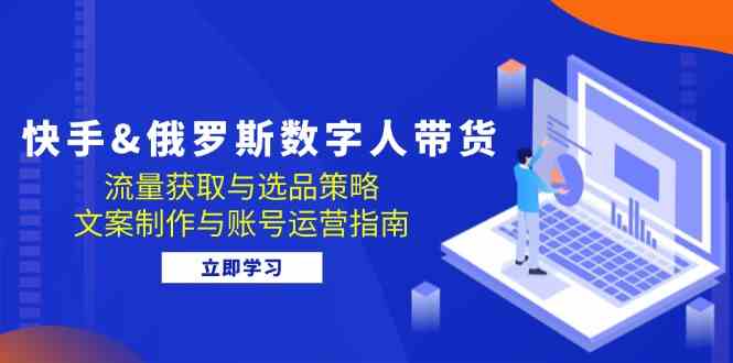 快手俄罗斯 数字人带货：流量获取与选品策略 文案制作与账号运营指南-网创空间