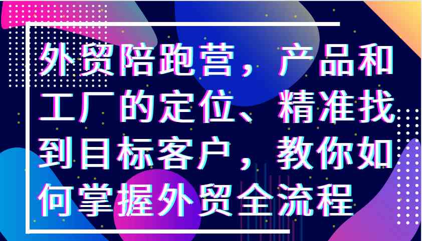 外贸陪跑营，产品和工厂的定位、精准找到目标客户，教你如何掌握外贸全流程-网创空间