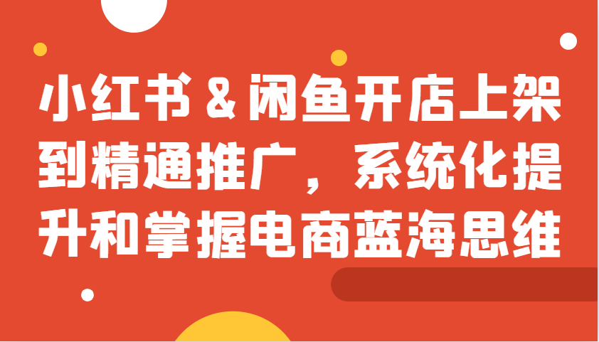 小红书&闲鱼开店上架到精通推广，系统化提升和掌握电商蓝海思维-网创空间