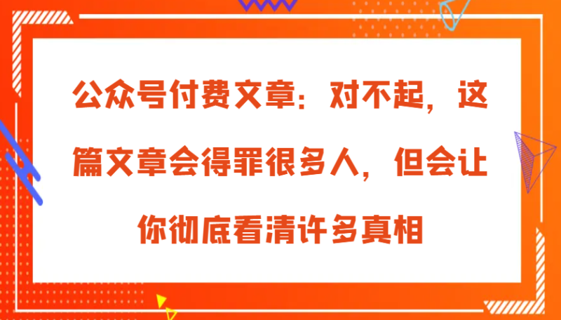 公众号付费文章：对不起，这篇文章会得罪很多人，但会让你彻底看清许多真相-网创空间
