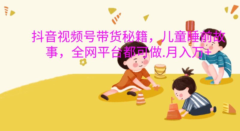 抖音视频号带货秘籍，儿童睡前故事，全网平台都可做.月入万+-网创空间