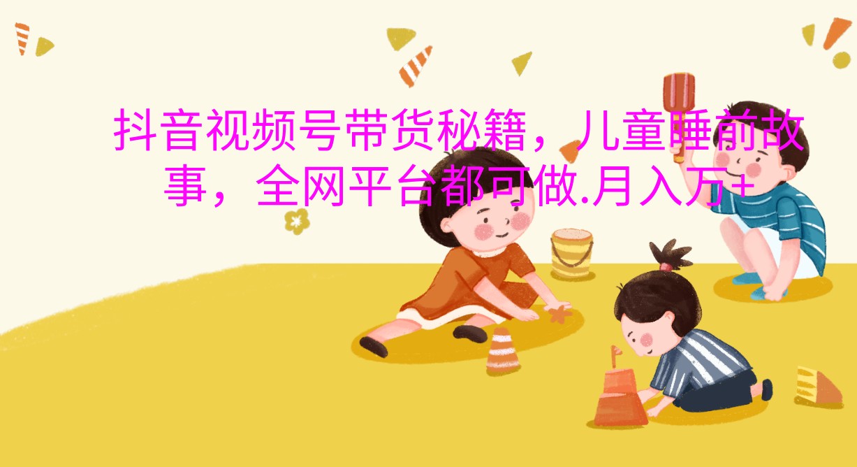 抖音视频号带货秘籍，儿童睡前故事，全网平台都可做.月入万+-网创空间