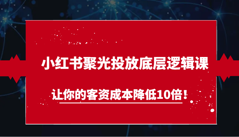 小红书聚光投放底层逻辑课，让你的客资成本降低10倍！-网创空间