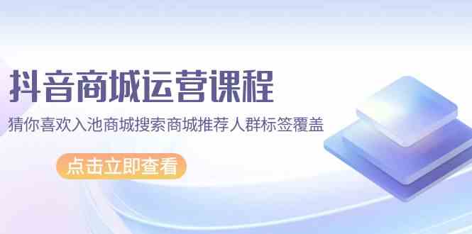 （9771期）抖音商城 运营课程，猜你喜欢入池商城搜索商城推荐人群标签覆盖（67节课）-网创空间