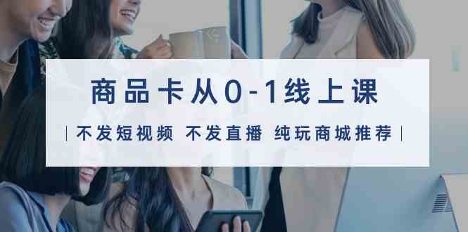（9834期）商品卡从0-1线上课（不发短视频 不发直播 纯玩商城推荐）32节课-网创空间