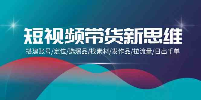 （9837期）短视频带货新思维：搭建账号/定位/选爆品/找素材/发作品/拉流量/日出千单-网创空间