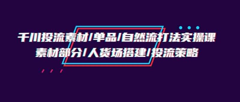 (9908期)千川投流素材/单品/自然流打法实操培训班,素材部分/人货场搭建/投流策略-网创空间