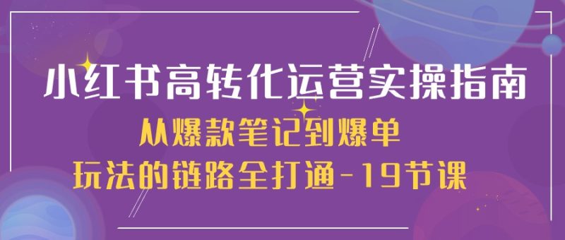 （10530期）小红书-高转化运营 实操指南，从爆款笔记到爆单玩法的链路全打通-19节课-网创空间