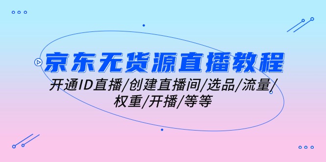 （10999期）京东无货源直播教程：开通ID直播/创建直播间/选品/流量/权重/开播/等等-网创空间