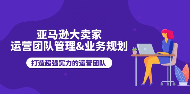 （11112期）亚马逊大卖家-运营团队管理&业务规划，打造超强实力的运营团队-网创空间
