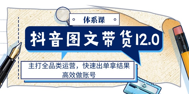 （11276期）抖音图文带货12.0体系课，主打全品类运营，快速出单拿结果，高效做账号-网创空间