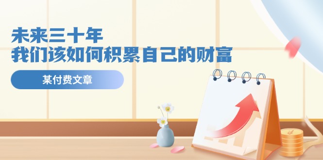 （11480期）某公众号付费文《未来三十年，我们该如何积累自己的财富》-网创空间