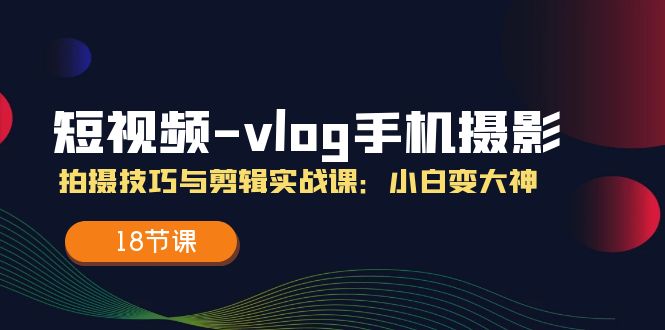 （11518期）短视频-vlog手机摄影：拍摄技巧与剪辑实战课：小白变大神（18节课）-网创空间