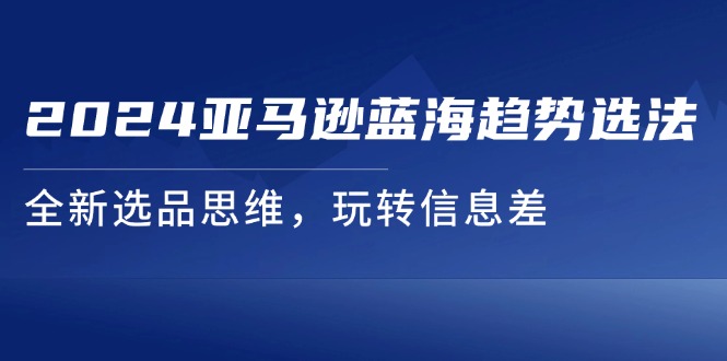 （11703期）2024亚马逊蓝海趋势选法，全新选品思维，玩转信息差-网创空间