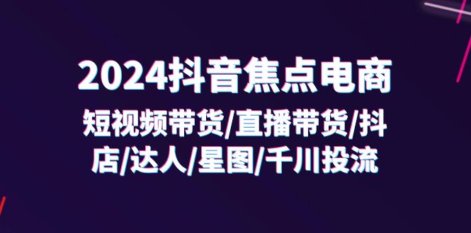 （11794期）2024抖音-焦点电商：短视频带货/直播带货/抖店/达人/星图/千川投流/32节课-网创空间