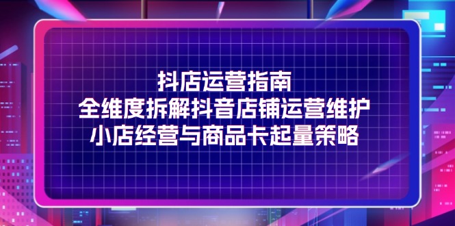 （11799期）抖店运营指南，全维度拆解抖音店铺运营维护，小店经营与商品卡起量策略-网创空间