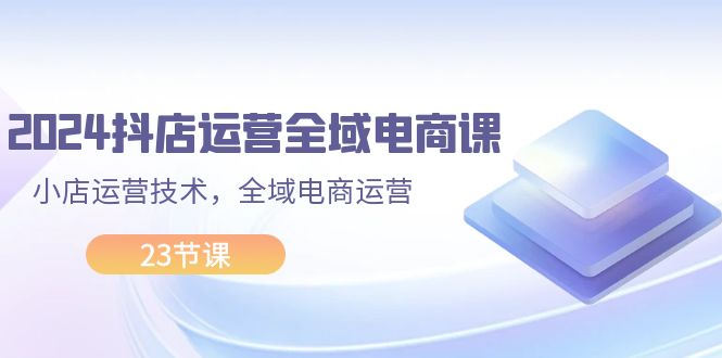 （11898期）2024抖店运营-全域电商课，小店运营技术，全域电商运营（23节课）-网创空间