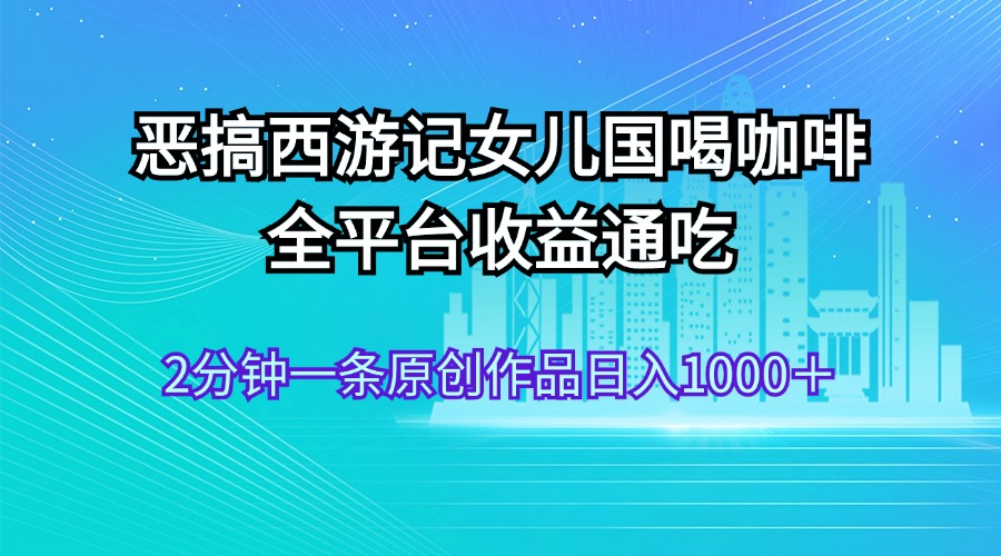 （11985期）恶搞西游记女儿国喝咖啡 全平台收益通吃 2分钟一条原创作品日入1000＋-网创空间