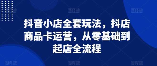 抖音小店全套玩法，抖店商品卡运营，从零基础到起店全流程-网创空间