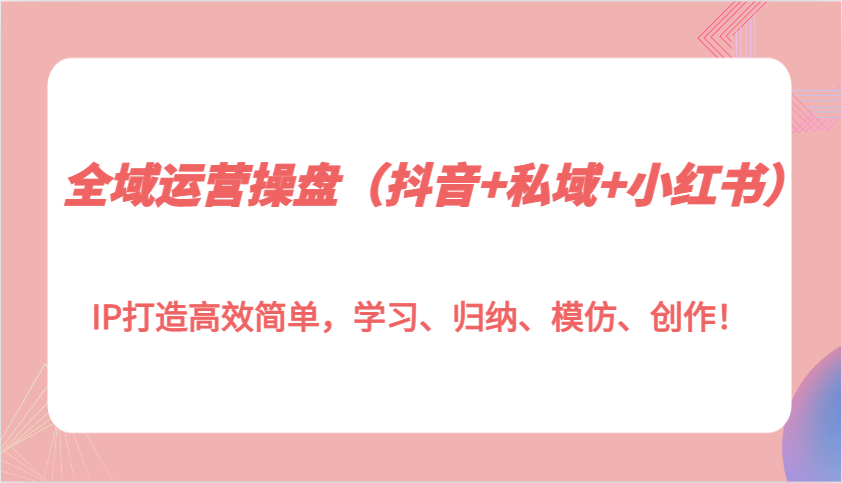 全域运营操盘（抖音+私域+小红书）IP打造高效简单，学习、归纳、模仿、创作！-网创空间