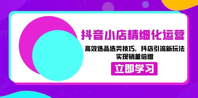 （13646期）抖音小店精细化运营：高效选品选类技巧，抖店引流新玩法，实现销量倍增-网创空间