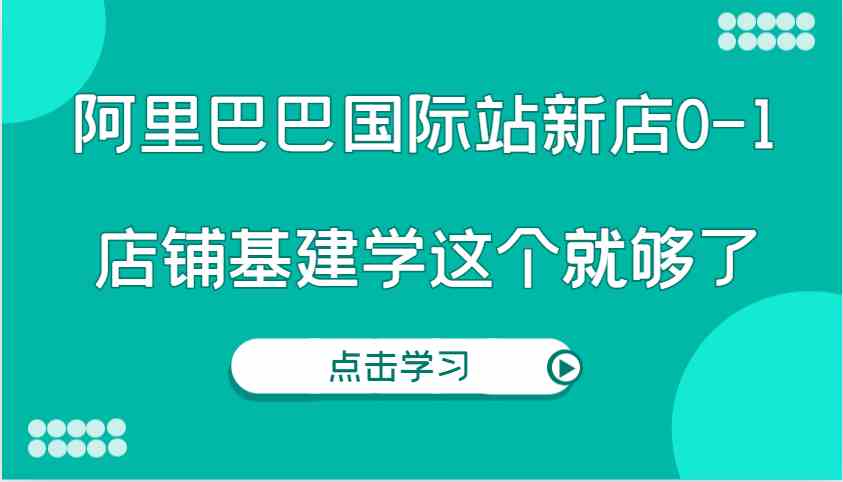 阿里巴巴国际站新店0-1，个人实践实操录制从0-1基建，店铺基建学这个就够了-网创空间