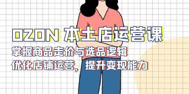 OZON本土店运营课，掌握商品走价与选品逻辑，优化店铺运营，提升变现能力-网创空间