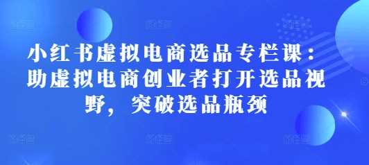 小红书虚拟电商选品专栏课：助虚拟电商创业者打开选品视野，突破选品瓶颈-网创空间