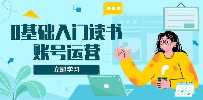 （13832期）0基础入门读书账号运营，系统课程助你解决素材、流量、变现等难题-网创空间