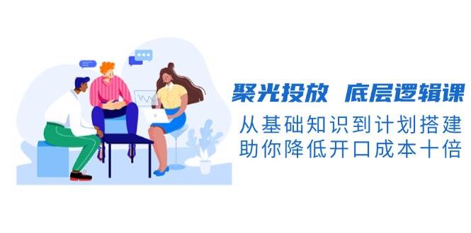 聚光投放底层逻辑课，从基础知识到计划搭建，助你降低开口成本十倍-网创空间