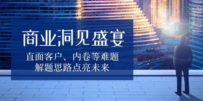 商业洞见盛宴，直面客户、内卷等难题，解题思路点亮未来-网创空间