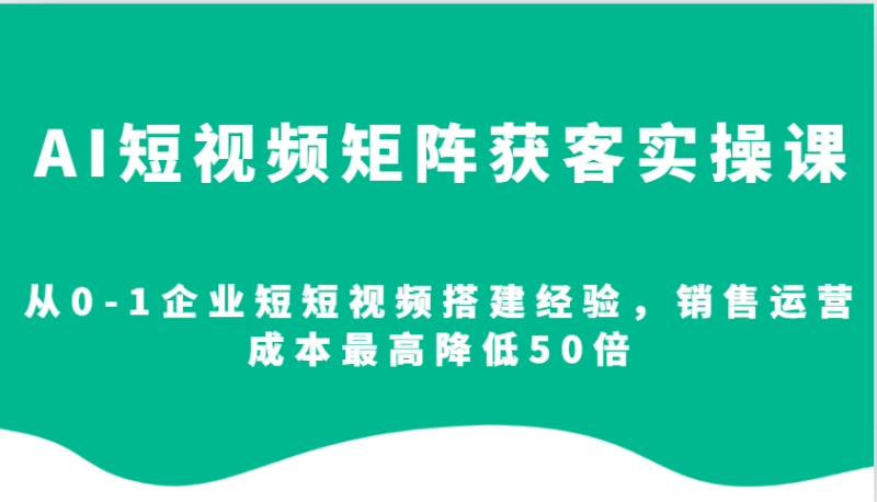 AI短视频矩阵获客实操课，从0-1企业短短视频搭建经验，销售运营成本最高降低50倍-网创空间