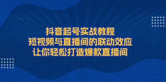 抖音起号实战教程，短视频与直播间的联动效应，让你轻松打造爆款直播间-网创空间